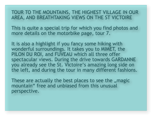 TOUR TO THE MOUNTAINS, THE HIGHEST VILLAGE IN OUR AREA, AND BREATHTAKING VIEWS ON THE ST VICTOIRE  This is quite a special trip for which you find photos and more details on the motorbike page, tour 7.  It is also a highlight if you fancy some hiking with wonderful surroundings. It takes you to MIMET, the PILON DU ROI, and FUVEAU which all three offer spectacular views. During the drive towards GARDANNE you already see the St. Victoire‘s amazing long side on the left, and during the tour in many different fashions.   These are actually the best places to see the „magic mountain“ free and unbiased from this unusual perspective.