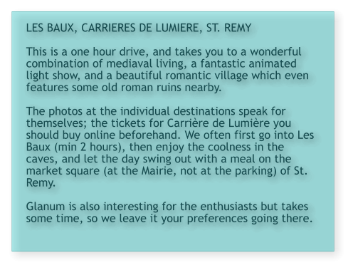 LES BAUX, CARRIERES DE LUMIERE, ST. REMY  This is a one hour drive, and takes you to a wonderful combination of mediaval living, a fantastic animated light show, and a beautiful romantic village which even features some old roman ruins nearby.  The photos at the individual destinations speak for themselves; the tickets for Carrière de Lumière you should buy online beforehand. We often first go into Les Baux (min 2 hours), then enjoy the coolness in the caves, and let the day swing out with a meal on the market square (at the Mairie, not at the parking) of St. Remy.   Glanum is also interesting for the enthusiasts but takes some time, so we leave it your preferences going there.