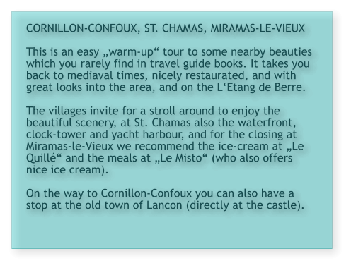 CORNILLON-CONFOUX, ST. CHAMAS, MIRAMAS-LE-VIEUX  This is an easy „warm-up“ tour to some nearby beauties which you rarely find in travel guide books. It takes you back to mediaval times, nicely restaurated, and with great looks into the area, and on the L‘Etang de Berre.  The villages invite for a stroll around to enjoy the beautiful scenery, at St. Chamas also the waterfront, clock-tower and yacht harbour, and for the closing at Miramas-le-Vieux we recommend the ice-cream at „Le Quillé“ and the meals at „Le Misto“ (who also offers nice ice cream).  On the way to Cornillon-Confoux you can also have a stop at the old town of Lancon (directly at the castle).