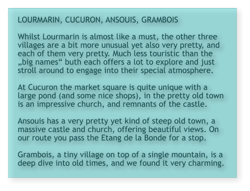 LOURMARIN, CUCURON, ANSOUIS, GRAMBOIS  Whilst Lourmarin is almost like a must, the other three villages are a bit more unusual yet also very pretty, and each of them very pretty. Much less touristic than the „big names“ buth each offers a lot to explore and just stroll around to engage into their special atmosphere.  At Cucuron the market square is quite unique with a large pond (and some nice shops), in the pretty old town is an impressive church, and remnants of the castle.  Ansouis has a very pretty yet kind of steep old town, a massive castle and church, offering beautiful views. On our route you pass the Etang de la Bonde for a stop.  Grambois, a tiny village on top of a single mountain, is a deep dive into old times, and we found it very charming.