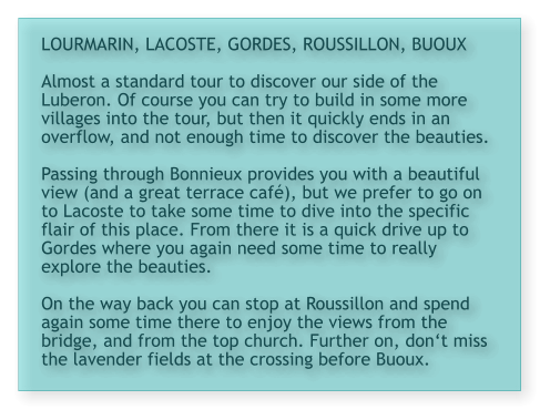 LOURMARIN, LACOSTE, GORDES, ROUSSILLON, BUOUX  Almost a standard tour to discover our side of the Luberon. Of course you can try to build in some more villages into the tour, but then it quickly ends in an overflow, and not enough time to discover the beauties.  Passing through Bonnieux provides you with a beautiful view (and a great terrace café), but we prefer to go on to Lacoste to take some time to dive into the specific flair of this place. From there it is a quick drive up to Gordes where you again need some time to really explore the beauties.   On the way back you can stop at Roussillon and spend again some time there to enjoy the views from the bridge, and from the top church. Further on, don‘t miss the lavender fields at the crossing before Buoux.