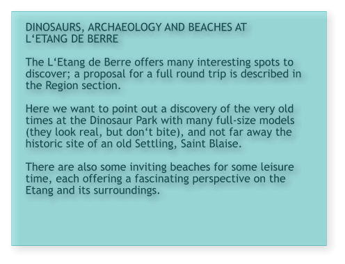 DINOSAURS, ARCHAEOLOGY AND BEACHES AT L‘ETANG DE BERRE  The L‘Etang de Berre offers many interesting spots to discover; a proposal for a full round trip is described in the Region section.   Here we want to point out a discovery of the very old times at the Dinosaur Park with many full-size models (they look real, but don‘t bite), and not far away the historic site of an old Settling, Saint Blaise.  There are also some inviting beaches for some leisure time, each offering a fascinating perspective on the Etang and its surroundings.