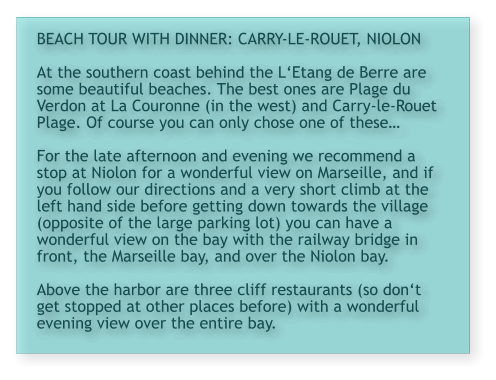 BEACH TOUR WITH DINNER: CARRY-LE-ROUET, NIOLON  At the southern coast behind the L‘Etang de Berre are some beautiful beaches. The best ones are Plage du Verdon at La Couronne (in the west) and Carry-le-Rouet Plage. Of course you can only chose one of these…  For the late afternoon and evening we recommend a stop at Niolon for a wonderful view on Marseille, and if you follow our directions and a very short climb at the left hand side before getting down towards the village (opposite of the large parking lot) you can have a wonderful view on the bay with the railway bridge in front, the Marseille bay, and over the Niolon bay.  Above the harbor are three cliff restaurants (so don‘t get stopped at other places before) with a wonderful evening view over the entire bay.