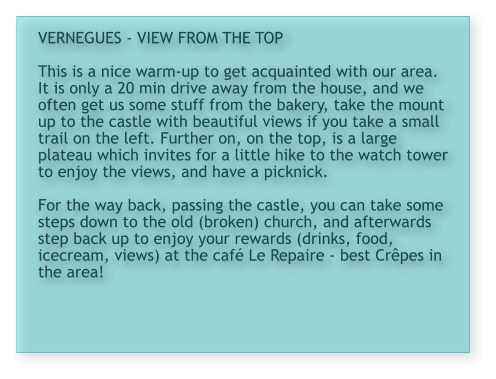 VERNEGUES - VIEW FROM THE TOP  This is a nice warm-up to get acquainted with our area. It is only a 20 min drive away from the house, and we often get us some stuff from the bakery, take the mount up to the castle with beautiful views if you take a small trail on the left. Further on, on the top, is a large plateau which invites for a little hike to the watch tower to enjoy the views, and have a picknick.  For the way back, passing the castle, you can take some steps down to the old (broken) church, and afterwards step back up to enjoy your rewards (drinks, food, icecream, views) at the café Le Repaire - best Crêpes in the area!