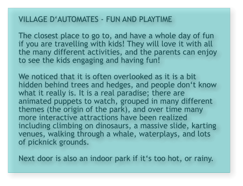 VILLAGE D‘AUTOMATES - FUN AND PLAYTIME  The closest place to go to, and have a whole day of fun if you are travelling with kids! They will love it with all the many different activities, and the parents can enjoy to see the kids engaging and having fun!  We noticed that it is often overlooked as it is a bit hidden behind trees and hedges, and people don‘t know what it really is. It is a real paradise; there are animated puppets to watch, grouped in many different themes (the origin of the park), and over time many more interactive attractions have been realized including climbing on dinosaurs, a massive slide, karting venues, walking through a whale, waterplays, and lots of picknick grounds.  Next door is also an indoor park if it‘s too hot, or rainy.